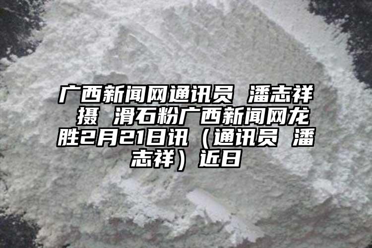 廣西新聞網(wǎng)通訊員 潘志祥 攝 滑石粉廣西新聞網(wǎng)龍勝2月21日訊（通訊員 潘志祥）近日