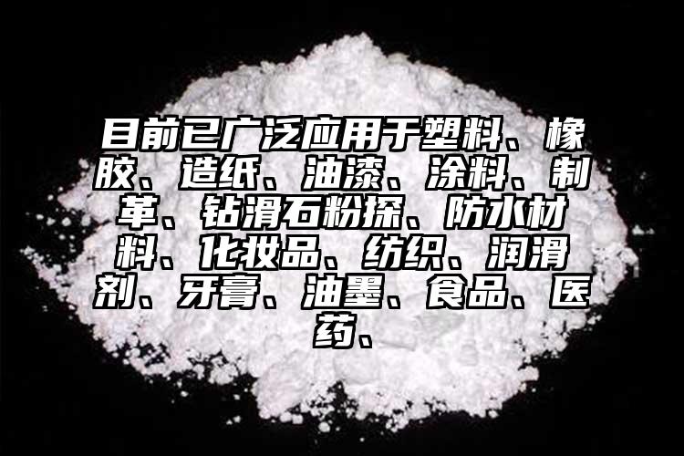 目前已廣泛應用于塑料、橡膠、造紙、油漆、涂料、制革、鉆滑石粉探、防水材料、化妝品、紡織、潤滑劑、牙膏、油墨、食品、醫(yī)藥、