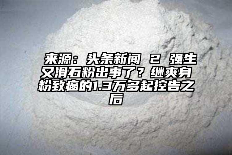  來源：頭條新聞 2 強(qiáng)生又滑石粉出事了？繼爽身粉致癌的1.3萬多起控告之后